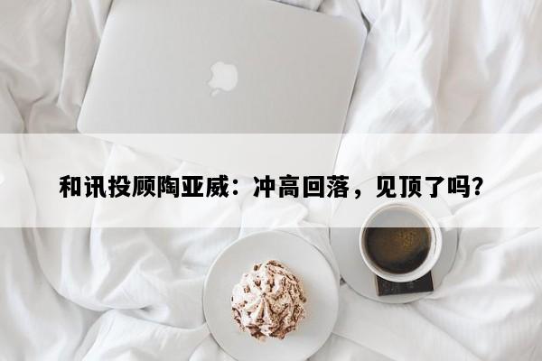 和讯投顾陶亚威：冲高回落，见顶了吗？
