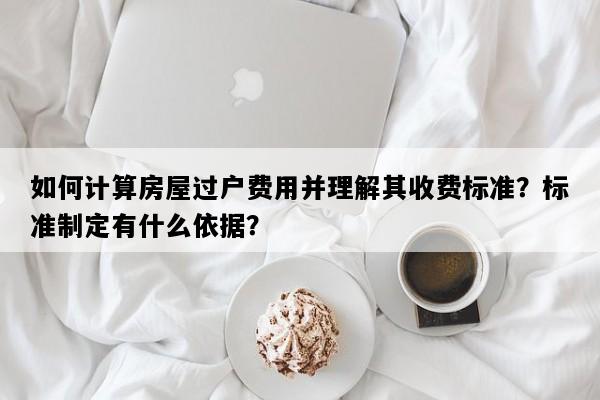 如何计算房屋过户费用并理解其收费标准？标准制定有什么依据？