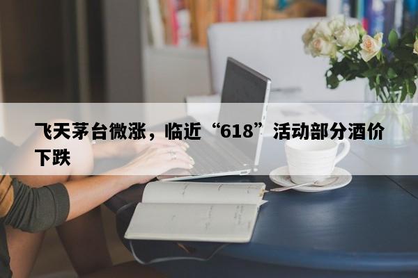 飞天茅台微涨，临近“618”活动部分酒价下跌
