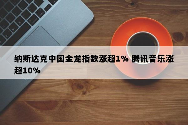 纳斯达克中国金龙指数涨超1% 腾讯音乐涨超10%