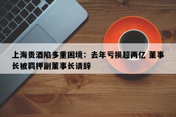 上海贵酒陷多重困境：去年亏损超两亿 董事长被羁押副董事长请辞
