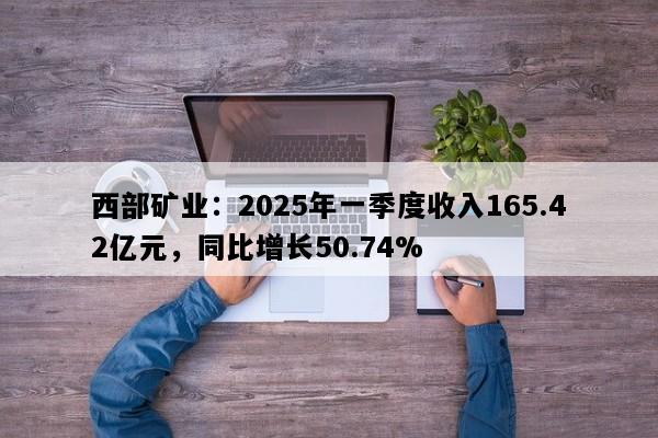 西部矿业：2025年一季度收入165.42亿元，同比增长50.74%