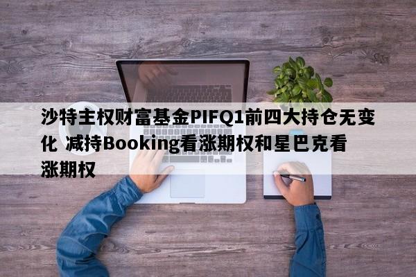 沙特主权财富基金PIFQ1前四大持仓无变化 减持Booking看涨期权和星巴克看涨期权