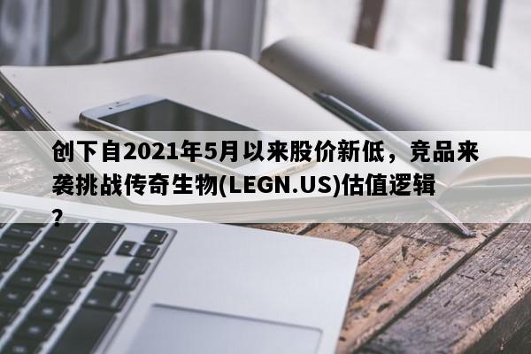 创下自2021年5月以来股价新低，竞品来袭挑战传奇生物(LEGN.US)估值逻辑？