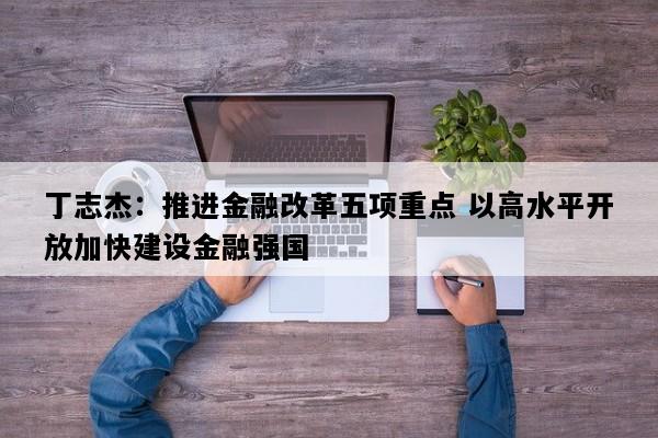 丁志杰：推进金融改革五项重点 以高水平开放加快建设金融强国