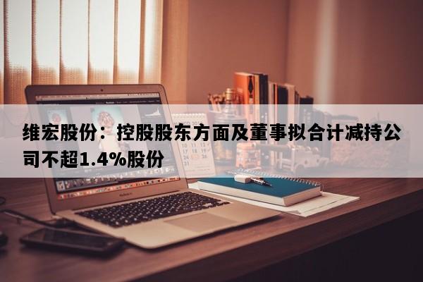 维宏股份：控股股东方面及董事拟合计减持公司不超1.4%股份