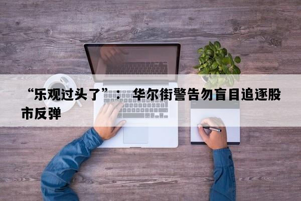 “乐观过头了”： 华尔街警告勿盲目追逐股市反弹