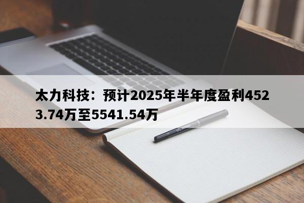 太力科技：预计2025年半年度盈利4523.74万至5541.54万
