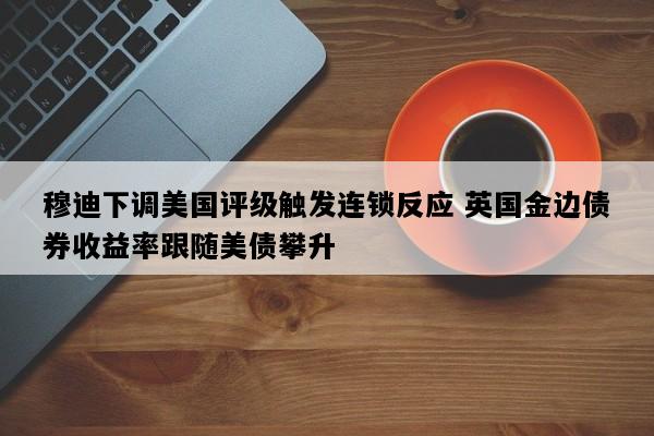 穆迪下调美国评级触发连锁反应 英国金边债券收益率跟随美债攀升