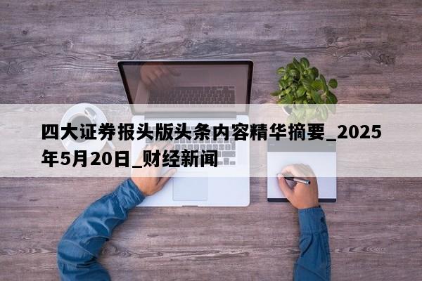 四大证券报头版头条内容精华摘要_2025年5月20日_财经新闻