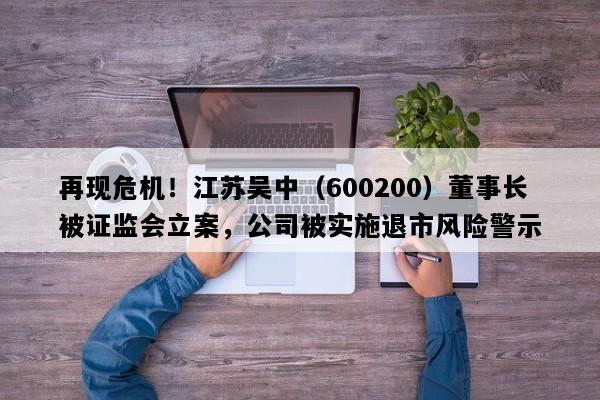 再现危机！江苏吴中（600200）董事长被证监会立案，公司被实施退市风险警示