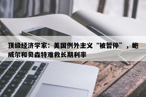 顶级经济学家：美国例外主义“被暂停”，鲍威尔和贝森特难救长期利率