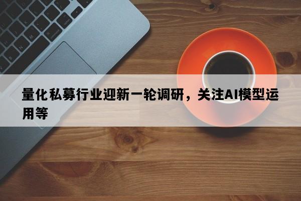 量化私募行业迎新一轮调研，关注AI模型运用等