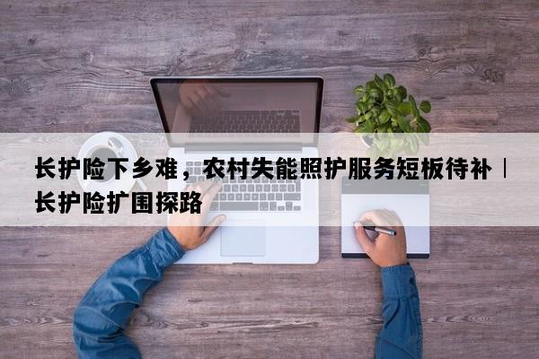 长护险下乡难，农村失能照护服务短板待补︱长护险扩围探路