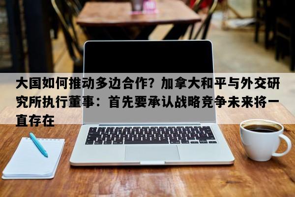 大国如何推动多边合作？加拿大和平与外交研究所执行董事：首先要承认战略竞争未来将一直存在