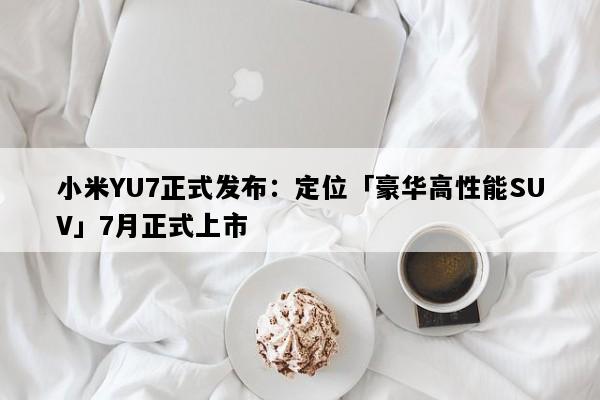 小米YU7正式发布：定位「豪华高性能SUV」7月正式上市