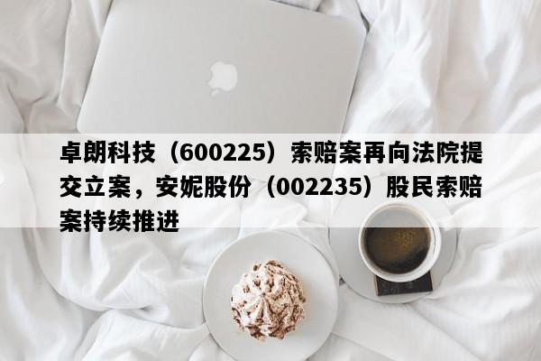 卓朗科技（600225）索赔案再向法院提交立案，安妮股份（002235）股民索赔案持续推进
