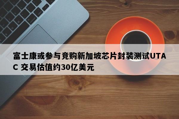 富士康或参与竞购新加坡芯片封装测试UTAC 交易估值约30亿美元