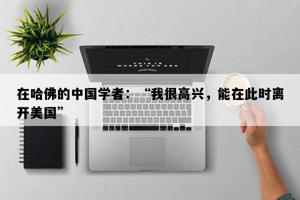 在哈佛的中国学者：“我很高兴，能在此时离开美国”