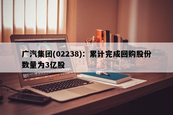 广汽集团(02238)：累计完成回购股份数量为3亿股