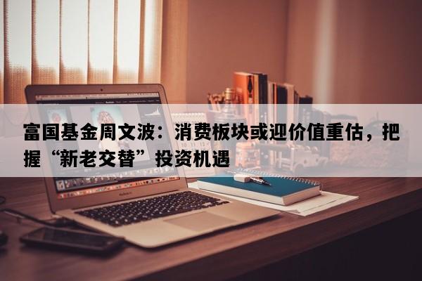 富国基金周文波：消费板块或迎价值重估，把握“新老交替”投资机遇