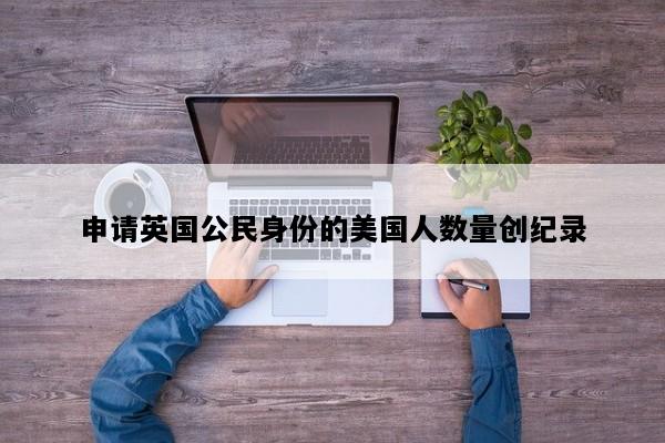 申请英国公民身份的美国人数量创纪录