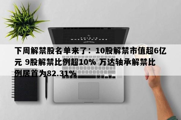 下周解禁股名单来了：10股解禁市值超6亿元 9股解禁比例超10% 万达轴承解禁比例居首为82.31%