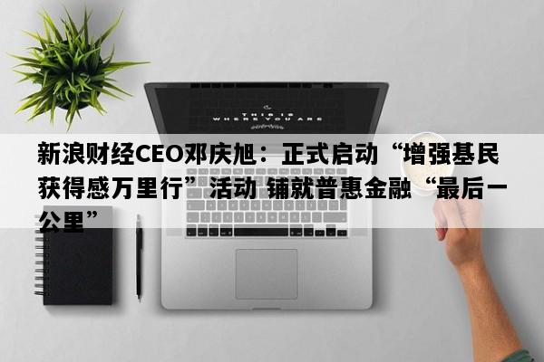 新浪财经CEO邓庆旭：正式启动“增强基民获得感万里行”活动 铺就普惠金融“最后一公里”