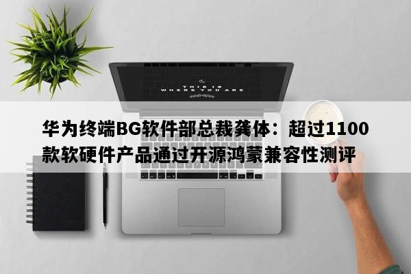 华为终端BG软件部总裁龚体：超过1100款软硬件产品通过开源鸿蒙兼容性测评
