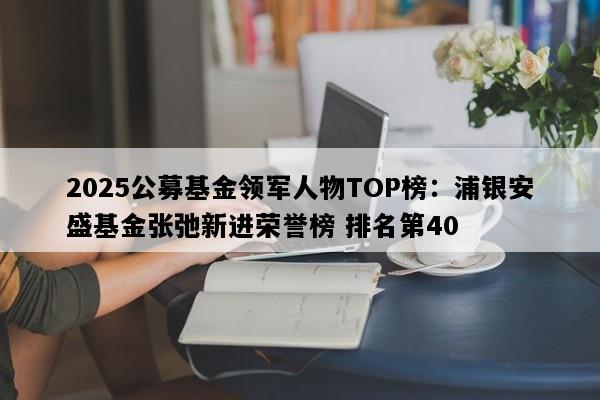 2025公募基金领军人物TOP榜：浦银安盛基金张弛新进荣誉榜 排名第40