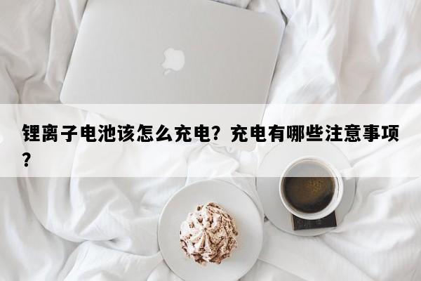 锂离子电池该怎么充电？充电有哪些注意事项？