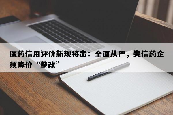 医药信用评价新规将出：全面从严，失信药企须降价“整改”