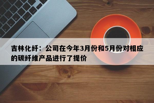 吉林化纤：公司在今年3月份和5月份对相应的碳纤维产品进行了提价