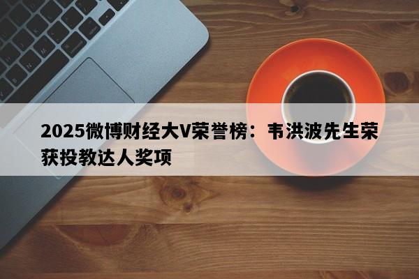2025微博财经大V荣誉榜：韦洪波先生荣获投教达人奖项