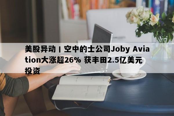 美股异动丨空中的士公司Joby Aviation大涨超26% 获丰田2.5亿美元投资