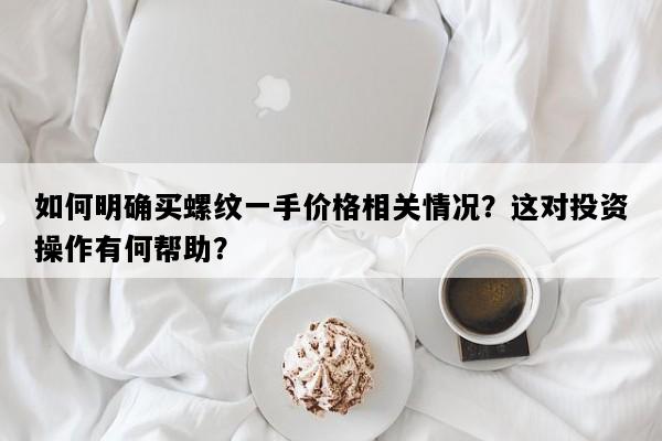 如何明确买螺纹一手价格相关情况？这对投资操作有何帮助？