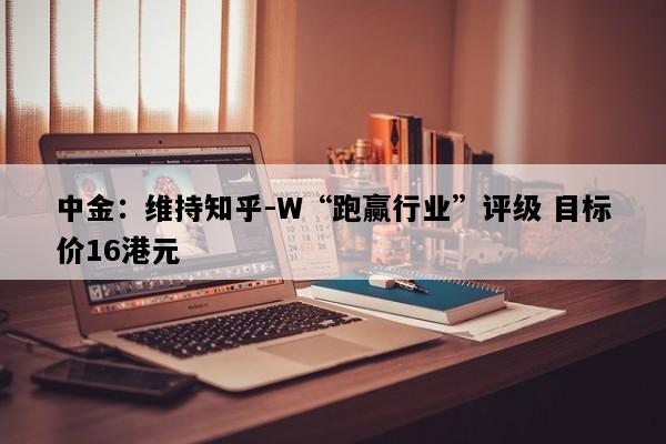 中金：维持知乎-W“跑赢行业”评级 目标价16港元