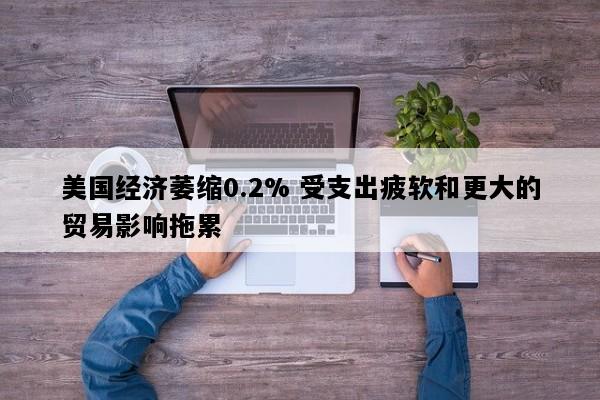 美国经济萎缩0.2% 受支出疲软和更大的贸易影响拖累