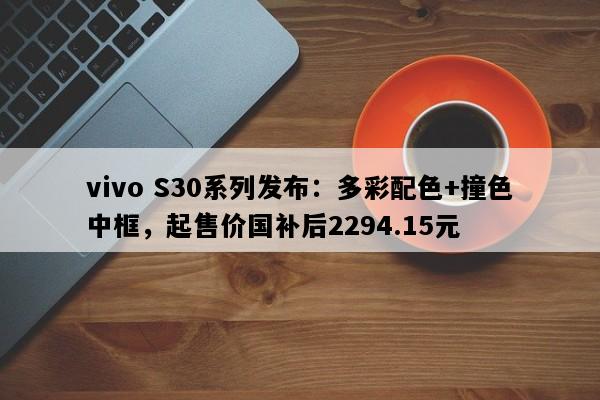 vivo S30系列发布：多彩配色+撞色中框，起售价国补后2294.15元