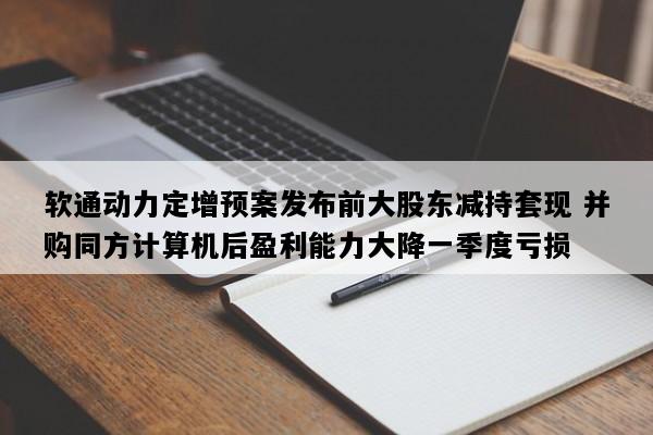 软通动力定增预案发布前大股东减持套现 并购同方计算机后盈利能力大降一季度亏损