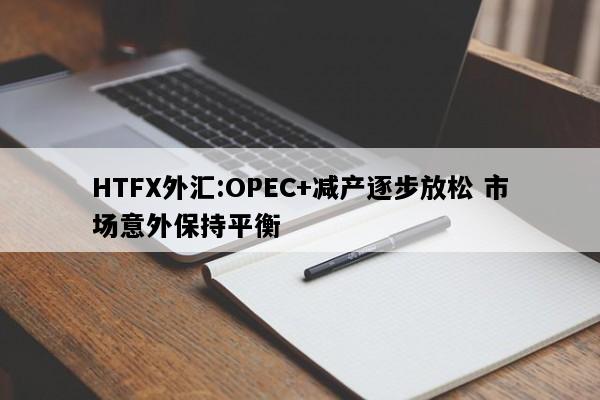 HTFX外汇:OPEC+减产逐步放松 市场意外保持平衡