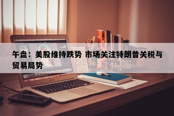 午盘：美股维持跌势 市场关注特朗普关税与贸易局势