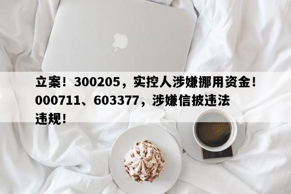 立案！300205，实控人涉嫌挪用资金！000711、603377，涉嫌信披违法违规！