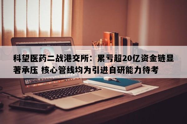 科望医药二战港交所：累亏超20亿资金链显著承压 核心管线均为引进自研能力待考