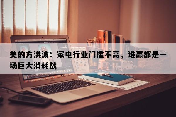 美的方洪波：家电行业门槛不高，谁赢都是一场巨大消耗战