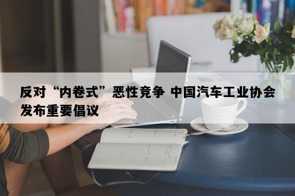 反对“内卷式”恶性竞争 中国汽车工业协会发布重要倡议
