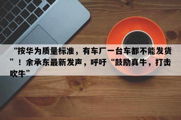 “按华为质量标准，有车厂一台车都不能发货”！余承东最新发声，呼吁“鼓励真牛，打击吹牛”