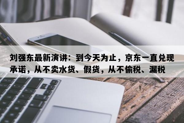 刘强东最新演讲：到今天为止，京东一直兑现承诺，从不卖水货、假货，从不偷税、漏税