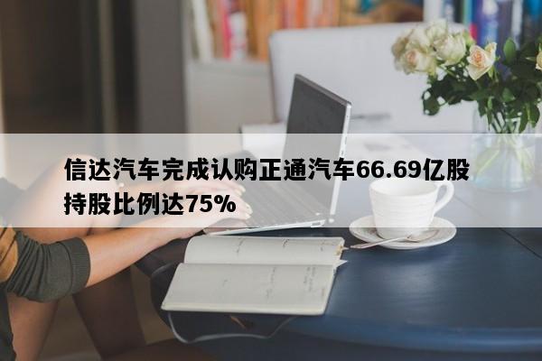 信达汽车完成认购正通汽车66.69亿股 持股比例达75%