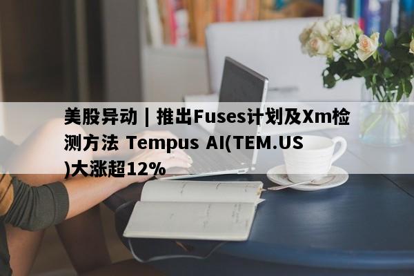 美股异动 | 推出Fuses计划及Xm检测方法 Tempus AI(TEM.US)大涨超12%